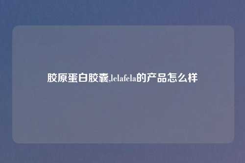 胶原蛋白胶囊,lelafela的产品怎么样