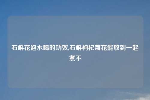 石斛花泡水喝的功效,石斛枸杞菊花能放到一起煮不