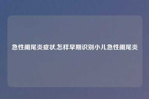 急性阑尾炎症状,怎样早期识别小儿急性阑尾炎