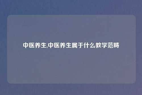 中医养生,中医养生属于什么教学范畴