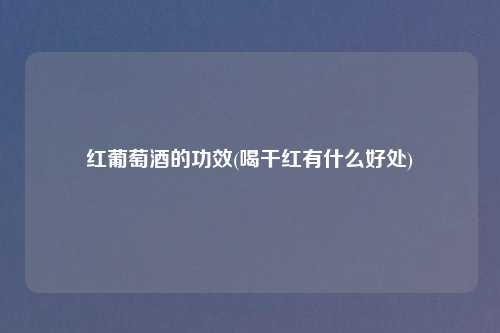 红葡萄酒的功效(喝干红有什么好处)