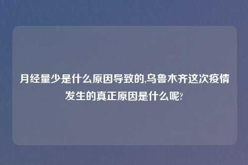 月经量少是什么原因导致的,乌鲁木齐这次疫情发生的真正原因是什么呢?