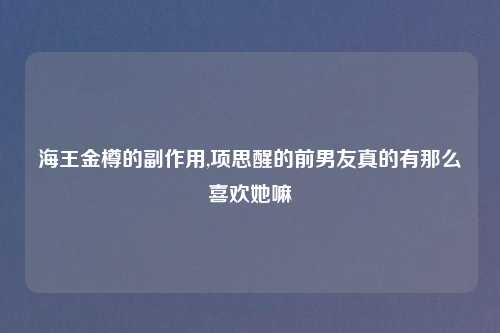 海王金樽的副作用,项思醒的前男友真的有那么喜欢她嘛