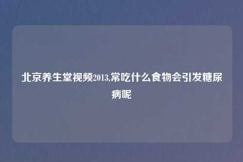 北京养生堂视频2013,常吃什么食物会引发糖尿病呢