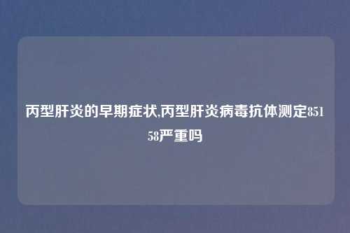 丙型肝炎的早期症状,丙型肝炎病毒抗体测定85158严重吗