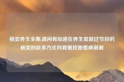 杨奕养生全集,请问有知道在养生堂做过节目的杨奕的联系方式吗我要找她看病谢谢