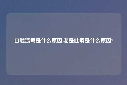 口腔溃疡是什么原因,老是吐痰是什么原因?