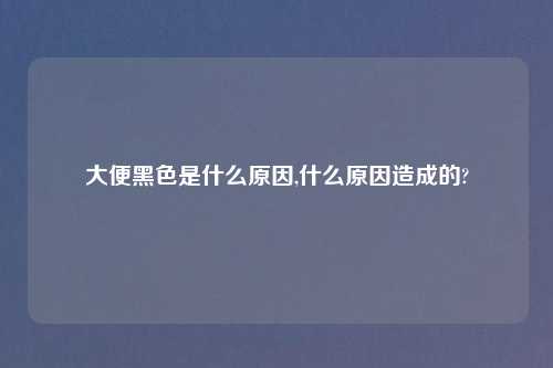 大便黑色是什么原因,什么原因造成的?