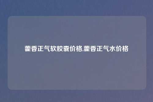 藿香正气软胶囊价格,藿香正气水价格