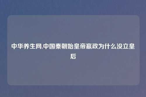 中华养生网,中国秦朝始皇帝嬴政为什么没立皇后