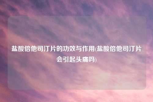 盐酸倍他司汀片的功效与作用(盐酸倍他司汀片会引起头痛吗)