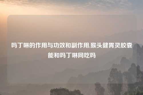 吗丁啉的作用与功效和副作用,猴头健胃灵胶囊能和吗丁啉同吃吗