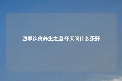四季饮食养生之道,冬天喝什么茶好