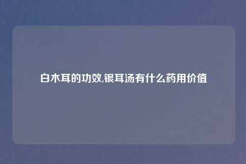 白木耳的功效,银耳汤有什么药用价值