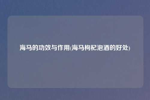 海马的功效与作用(海马枸杞泡酒的好处)