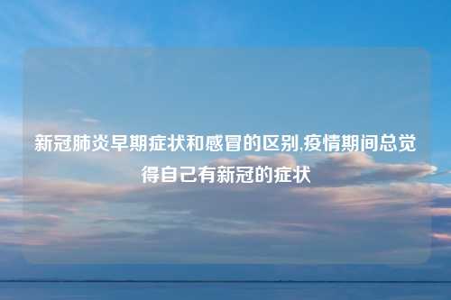 新冠肺炎早期症状和感冒的区别,疫情期间总觉得自己有新冠的症状