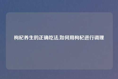 枸杞养生的正确吃法,如何用枸杞进行调理