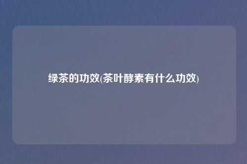 绿茶的功效(茶叶酵素有什么功效)
