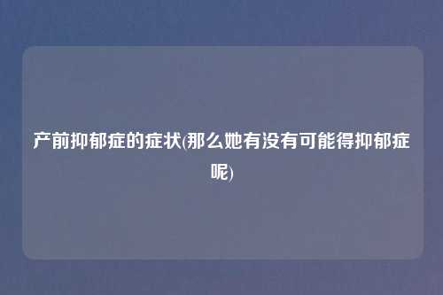 产前抑郁症的症状(那么她有没有可能得抑郁症呢)