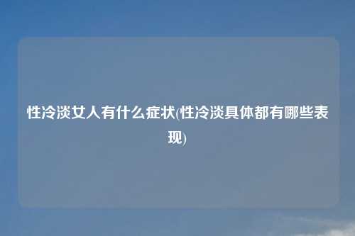 性冷淡女人有什么症状(性冷淡具体都有哪些表现)