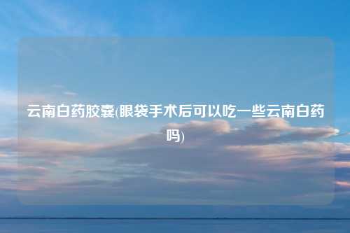 云南白药胶囊(眼袋手术后可以吃一些云南白药吗)