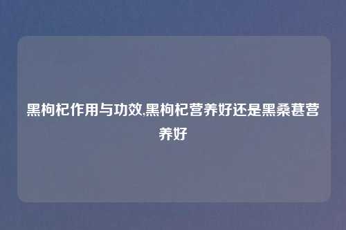 黑枸杞作用与功效,黑枸杞营养好还是黑桑葚营养好
