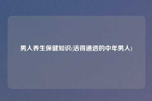 男人养生保健知识(活得通透的中年男人)