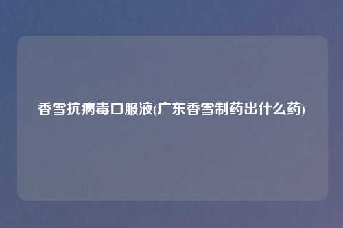 香雪抗病毒口服液(广东香雪制药出什么药)