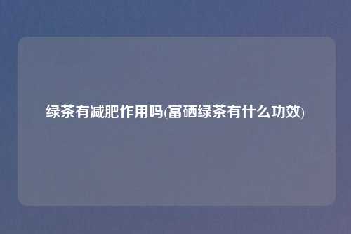 绿茶有减肥作用吗(富硒绿茶有什么功效)
