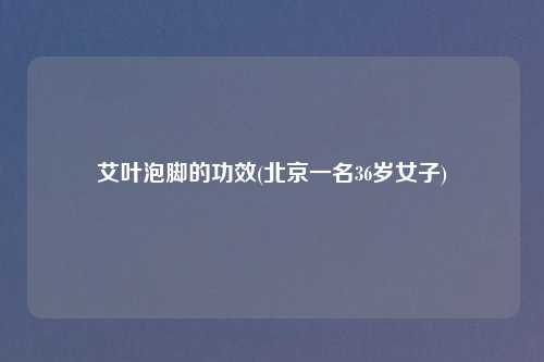 艾叶泡脚的功效(北京一名36岁女子)