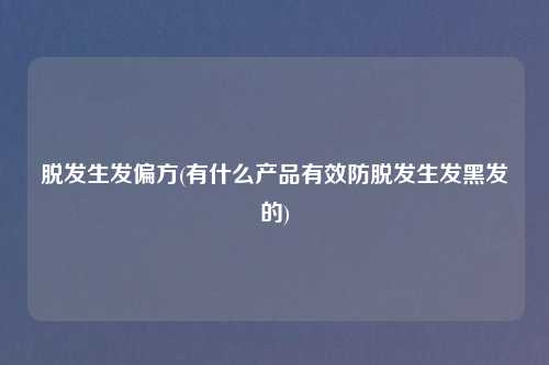 脱发生发偏方(有什么产品有效防脱发生发黑发的)