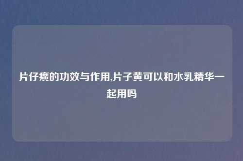 片仔癀的功效与作用,片子黄可以和水乳精华一起用吗
