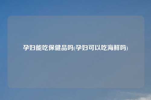 孕妇能吃保健品吗(孕妇可以吃海鲜吗)