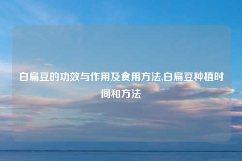 白扁豆的功效与作用及食用方法,白扁豆种植时间和方法