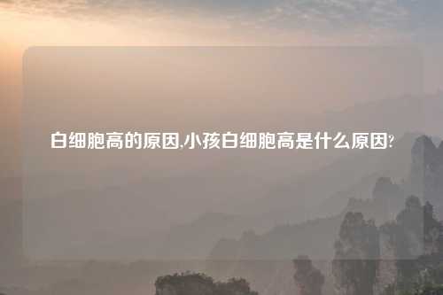 白细胞高的原因,小孩白细胞高是什么原因?