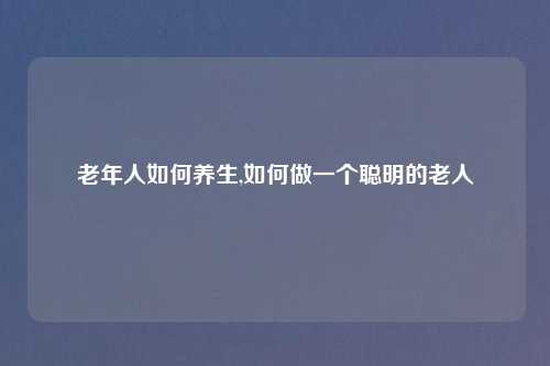 老年人如何养生,如何做一个聪明的老人