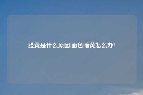 脸黄是什么原因,面色暗黄怎么办?