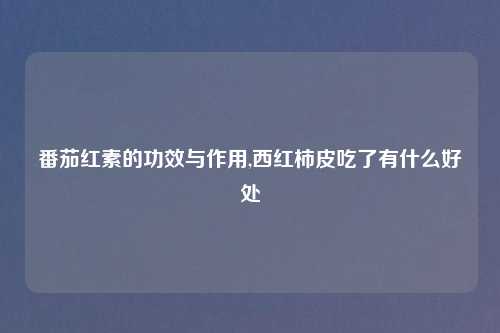 番茄红素的功效与作用,西红柿皮吃了有什么好处