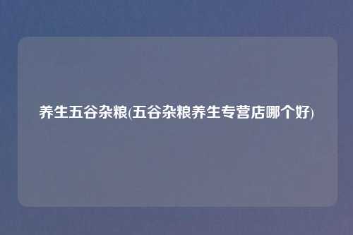 养生五谷杂粮(五谷杂粮养生专营店哪个好)