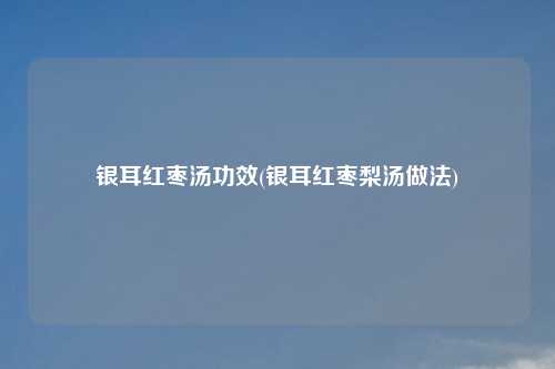银耳红枣汤功效(银耳红枣梨汤做法)