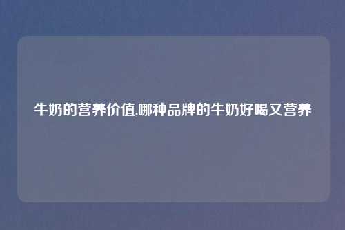 牛奶的营养价值,哪种品牌的牛奶好喝又营养