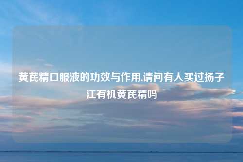 黄芪精口服液的功效与作用,请问有人买过扬子江有机黄芪精吗