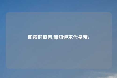 阳痿的原因,都知道末代皇帝?