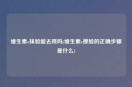 维生素e抹脸能去斑吗(维生素e擦脸的正确步骤是什么)