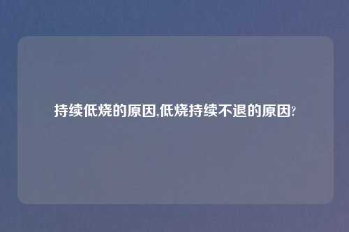 持续低烧的原因,低烧持续不退的原因?