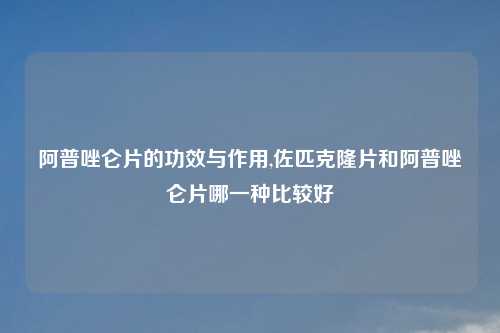 阿普唑仑片的功效与作用,佐匹克隆片和阿普唑仑片哪一种比较好