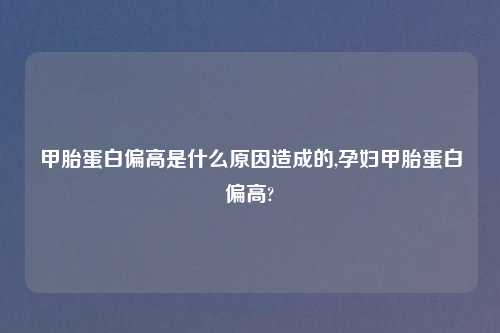 甲胎蛋白偏高是什么原因造成的,孕妇甲胎蛋白偏高?