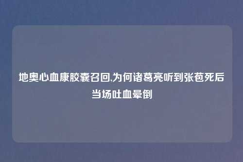 地奥心血康胶囊召回,为何诸葛亮听到张苞死后当场吐血晕倒