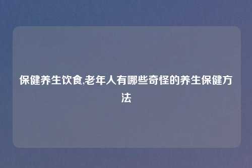 保健养生饮食,老年人有哪些奇怪的养生保健方法