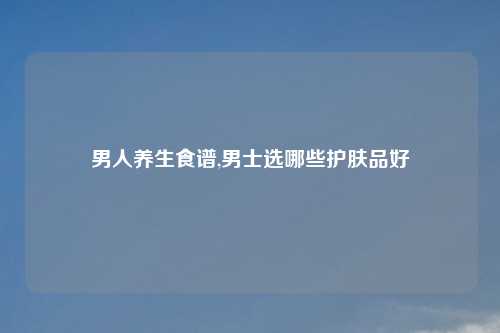 男人养生食谱,男士选哪些护肤品好